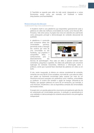 Educação 2.0
                                                                          Interação e Colaboração para o aprendizado



                           O TeachAde se expande para além da rede social, integrando-se a outras
                           ferramentas sociais como, por exemplo, um Facebook e twitter
                           (http://twitter.com/TeachAdeNet).



                  Democratização da educação
                  Academicearth: http://www.academicearth.org/

                           O Academic Earth é uma plataforma que disponibiliza gratuitamente aulas e
                           palestras em vídeo das melhores universidades do mundo, como Harvard, MIT,
                           Princeton, Yale entre outras. O projeto teve início em setembro de 2008 tendo
                           como pressuposto principal a democratização de conteúdo educacional de
                           qualidade.

                           A plataforma é construída
                           para armazenar vídeos das
                           universidades      parceiras,
                           permitindo ainda a interação
                           dos usuários por meio de
                           uma comunidade no site
                           Facebook, cujo propósito é
                           compartilhar     idéias    e
                           conhecimentos      para    o
                           desenvolvimento          das
                           técnicas de aprendizagem. Para cada um deles é possível também fazer
                           comentários, perguntas e sugestões. Os vídeos são publicados com uma breve
                           explicação do conteúdo transmitido, referências e informações sobre o
                           professor, sendo que é possível fazer download das palestras em vídeo ou em
                           áudio.

                           O site, recém inaugurado, já oferece um volume considerável de conteúdo,
                           contando com cerca de 60 cursos completos, num total de 2.400 aulas em vídeo,
                           que podem ser facilmente encontradas pelos usuários por meio de um
                           mecanismo de busca avançada com parâmetros como: matérias, universidades
                           ou professor. O usuário tem também a opção de navegar utilizando-se de
                           Playlists, que agregam palestras em torno de um temacomo, por exemplo, a
                           crise financeira. Atualmente o site só disponibiliza conteúdo das Universidades
                           dos Estados Unidos.

                           O projeto tem um grande potencial de crescimento principalmente pelo fato de
                           ser sustentando por Universidades parceiras. A revolução no aprendizado já é
                           uma realidade e a democratização do conteúdo educacional é uma prerrogativa
                           indispensável.




 TerraForum Consultores                                              www.terraforum.com.br/governo     |   29
 