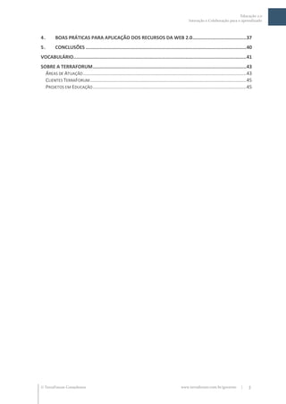 Educação 2.0
                                                                                                  Interação e Colaboração para o aprendizado



4.       BOAS PRÁTICAS PARA APLICAÇÃO DOS RECURSOS DA WEB 2.0.......................................37
5.       CONCLUSÕES ....................................................................................................................40
VOCABULÁRIO.............................................................................................................................41
SOBRE A TERRAFORUM ...............................................................................................................43
  ÁREAS DE ATUAÇÃO ...................................................................................................................... 43
  CLIENTES TERRAFORUM ................................................................................................................. 45
  PROJETOS EM EDUCAÇÃO ............................................................................................................... 45




 TerraForum Consultores                                                                    www.terraforum.com.br/governo           |    3
 