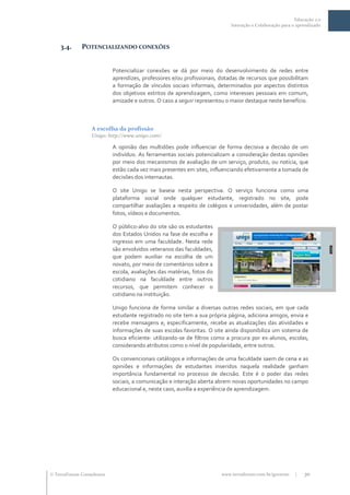 Educação 2.0
                                                                           Interação e Colaboração para o aprendizado



    3.4.     POTENCIALIZANDO CONEXÕES


                           Potencializar conexões se dá por meio do desenvolvimento de redes entre
                           aprendizes, professores e/ou profissionais, dotadas de recursos que possibilitam
                           a formação de vínculos sociais informais, determinados por aspectos distintos
                           dos objetivos estritos de aprendizagem, como interesses pessoais em comum,
                           amizade e outros. O caso a seguir representou o maior destaque neste benefício.



                  A escolha da profissão
                  Unigo: http://www.unigo.com/

                           A opinião das multidões pode influenciar de forma decisiva a decisão de um
                           indivíduo. As ferramentas sociais potencializam a consideração destas opiniões
                           por meio dos mecanismos de avaliação de um serviço, produto, ou notícia, que
                           estão cada vez mais presentes em sites, influenciando efetivamente a tomada de
                           decisões dos internautas.

                           O site Unigo se baseia nesta perspectiva. O serviço funciona como uma
                           plataforma social onde qualquer estudante, registrado no site, pode
                           compartilhar avaliações a respeito de colégios e universidades, além de postar
                           fotos, vídeos e documentos.

                           O público-alvo do site são os estudantes
                           dos Estados Unidos na fase de escolha e
                           ingresso em uma faculdade. Nesta rede
                           são envolvidos veteranos das faculdades,
                           que podem auxiliar na escolha de um
                           novato, por meio de comentários sobre a
                           escola, avaliações das matérias, fotos do
                           cotidiano na faculdade entre outros
                           recursos, que permitem conhecer o
                           cotidiano na instituição.

                           Unigo funciona de forma similar a diversas outras redes sociais, em que cada
                           estudante registrado no site tem a sua própria página, adiciona amigos, envia e
                           recebe mensagens e, especificamente, recebe as atualizações das atividades e
                           informações de suas escolas favoritas. O site ainda disponibiliza um sistema de
                           busca eficiente: utilizando-se de filtros como a procura por ex-alunos, escolas,
                           considerando atributos como o nível de popularidade, entre outros.

                           Os convencionais catálogos e informações de uma faculdade saem de cena e as
                           opiniões e informações de estudantes inseridos naquela realidade ganham
                           importância fundamental no processo de decisão. Este é o poder das redes
                           sociais, a comunicação e interação aberta abrem novas oportunidades no campo
                           educacional e, neste caso, auxilia a experiência de aprendizagem.




 TerraForum Consultores                                               www.terraforum.com.br/governo     |   30
 