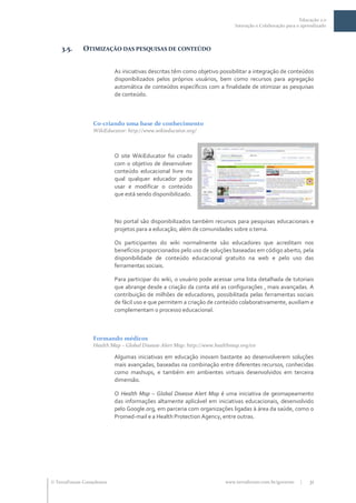 Educação 2.0
                                                                            Interação e Colaboração para o aprendizado




    3.5.     OTIMIZAÇÃO DAS PESQUISAS DE CONTEÚDO


                           As iniciativas descritas têm como objetivo possibilitar a integração de conteúdos
                           disponibilizados pelos próprios usuários, bem como recursos para agregação
                           automática de conteúdos específicos com a finalidade de otimizar as pesquisas
                           de conteúdo.



                  Co-criando uma base de conhecimento
                  WikiEducator: http://www.wikieducator.org/



                           O site WikiEducator foi criado
                           com o objetivo de desenvolver
                           conteúdo educacional livre no
                           qual qualquer educador pode
                           usar e modificar o conteúdo
                           que está sendo disponibilizado.



                           No portal são disponibilizados também recursos para pesquisas educacionais e
                           projetos para a educação, além de comunidades sobre o tema.

                           Os participantes do wiki normalmente são educadores que acreditam nos
                           benefícios proporcionados pelo uso de soluções baseadas em código aberto, pela
                           disponibilidade de conteúdo educacional gratuito na web e pelo uso das
                           ferramentas sociais.

                           Para participar do wiki, o usuário pode acessar uma lista detalhada de tutoriais
                           que abrange desde a criação da conta até as configurações , mais avançadas. A
                           contribuição de milhões de educadores, possibilitada pelas ferramentas sociais
                           de fácil uso e que permitem a criação de conteúdo colaborativamente, auxiliam e
                           complementam o processo educacional.



                  Formando médicos
                  Health Map – Global Disease Alert Map: http://www.healthmap.org/en

                           Algumas iniciativas em educação inovam bastante ao desenvolverem soluções
                           mais avançadas, baseadas na combinação entre diferentes recursos, conhecidas
                           como mashups, e também em ambientes virtuais desenvolvidos em terceira
                           dimensão.

                           O Health Map – Global Disease Alert Map é uma iniciativa de geomapeamento
                           das informações altamente aplicável em iniciativas educacionais, desenvolvido
                           pelo Google.org, em parceria com organizações ligadas à área da saúde, como o
                           Promed-mail e a Health Protection Agency, entre outras.




 TerraForum Consultores                                                www.terraforum.com.br/governo     |   31
 