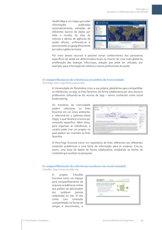 Educação 2.0
                                                                             Interação e Colaboração para o aprendizado



                           Health Map é um mapa que exibe
                           informações            publicadas
                           automaticamente, extraídas de
                           diferentes bancos de dados por
                           todo o mundo, de sites de
                           notícias a alertas de agências de
                           saúde oficiais, unificando-as e
                           posicionando-as geograficamente
                           por todo o globo terrestre.

                           Por meio destes recursos é possível tomar conhecimento dos panoramas
                           específicos da saúde em determinados locais ou mesmo ter uma visão global da
                           proliferação das doenças infecciosas, solução que pode ser utilizada, por
                           exemplo, para a formação de médicos e outros profissionais da saúde.




                  O compartilhamento de referências no âmbito da Universidade
                  PennTags: http://tags.library.upenn.edu/

                           A Universidade de Pensilvânia criou a sua própria plataforma para compartilhar
                           as referências, ou seja, os links favoritos, de forma colaborativa por seus alunos e
                           professores utilizando-se do recurso de tags – termo conhecido como social
                           bookmarking.

                           Os membros da comunidade
                           podem colecionar os links
                           favoritos em um único ambiente,
                           e relacioná-los a palavras-chave
                           (tags), o que favorece a busca por
                           conteúdo específico. Além disso,
                           para organizar as referências, o
                           usuário pode criar um projeto no
                           qual podem ser inseridos os links
                           favoritos.

                           O PennTags funciona como um repositório de links referentes aos diferentes
                           conteúdo acadêmicos e uma fonte de informação para os usuários. Cria-se,
                           assim, uma base de dados de forma colaborativa, ampliando as fontes de
                           conteúdo que auxiliam as pesquisas.



                  O compartilhamento de referências escolares em escala mundial
                  Citeulike: http://www.citeulike.org

                           O      projeto    Citeulike
                           funciona como um espaço
                           para compartilhamento de
                           arquivos acadêmicos online
                           que podem ser adicionados
                           por     qualquer    pessoa
                           cadastrada no site. O site
                           conta     com    conteúdo
                           compartihlado na forma de
                           artigos e documentos, e




 TerraForum Consultores                                                 www.terraforum.com.br/governo     |   32
 