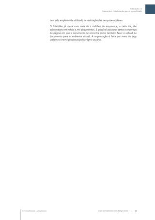Educação 2.0
                                                                           Interação e Colaboração para o aprendizado



                           tem sido amplamente utilizado na realização das pesquisa escolares.

                           O CiteUlike já conta com mais de 2 milhões de arquivos e, a cada dia, são
                           adicionados em média 5 mil documentos. É possível adicionar tanto o endereço
                           da página em que o documento se encontra como também fazer o upload do
                           documento para o ambiente virtual. A organização é feita por meio de tags
                           (palavras-chave) propostas pelo próprio usuário.




 TerraForum Consultores                                               www.terraforum.com.br/governo     |   33
 
