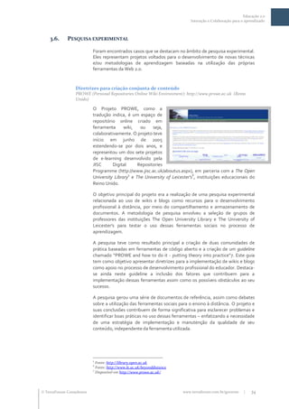 Educação 2.0
                                                                             Interação e Colaboração para o aprendizado



    3.6.     PESQUISA EXPERIMENTAL

                           Foram encontrados casos que se destacam no âmbito de pesquisa experimental.
                           Eles representam projetos voltados para o desenvolvimento de novas técnicas
                           e/ou metodologias de aprendizagem baseadas na utilização das próprias
                           ferramentas da Web 2.0.


                  Diretrizes para criação conjunta de conteúdo
                  PROWE (Personal Repositories Online Wiki Environment): http://www.prowe.ac.uk (Reino
                  Unido)

                           O Projeto PROWE, como a
                           tradução indica, é um espaço de
                           repositório online criado em
                           ferramenta      wiki,  ou    seja,
                           colaborativamente. O projeto teve
                           início em junho de 2005
                           estendendo-se por dois anos, e
                           representou um dos sete projetos
                           de e-learning desenvolvido pela
                           JISC      Digital     Repositories
                           Programme (http://www.jisc.ac.uk/aboutus.aspx), em parceria com a The Open
                                             5                               6
                           University Library e The University of Leicester's , instituições educacionais do
                           Reino Unido.

                           O objetivo principal do projeto era a realização de uma pesquisa experimental
                           relacionada ao uso de wikis e blogs como recursos para o desenvolvimento
                           profissional à distância, por meio do compartilhamento e armazenamento de
                           documentos. A metodologia de pesquisa envolveu a seleção de grupos de
                           professores das instituições The Open University Library e The University of
                           Leicester's para testar o uso dessas ferramentas sociais no processo de
                           aprendizagem.

                           A pesquisa teve como resultado principal a criação de duas comunidades de
                           prática baseadas em ferramentas de código aberto e a criação de um guideline
                           chamado “PROWE and how to do it - putting theory into practice”7. Este guia
                           tem como objetivo apresentar diretrizes para a implementação de wikis e blogs
                           como apoio no processo de desenvolvimento profissional do educador. Destaca-
                           se ainda neste guideline a inclusão dos fatores que contribuem para a
                           implementação dessas ferramentas assim como os possíveis obstáculos ao seu
                           sucesso.

                           A pesquisa gerou uma série de documentos de referência, assim como debates
                           sobre a utilização das ferramentas sociais para o ensino à distância. O projeto e
                           suas conclusões contribuem de forma significativa para esclarecer problemas e
                           identificar boas práticas no uso dessas ferramentas – enfatizando a necessidade
                           de uma estratégia de implementação e manutenção da qualidade de seu
                           conteúdo, independente da ferramenta utilizada.




                           5
                             Fonte: http://library.open.ac.uk
                           6
                             Fonte: http://www.le.ac.uk/beyonddistance
                           7
                             Disponível em http://www.prowe.ac.uk/




 TerraForum Consultores                                                 www.terraforum.com.br/governo     |   34
 
