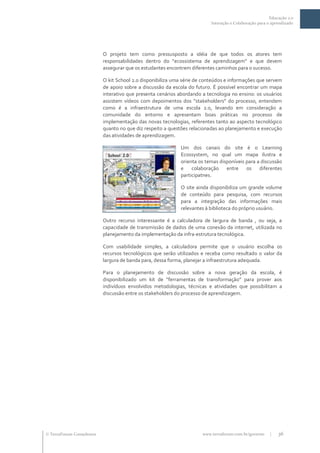 Educação 2.0
                                                                          Interação e Colaboração para o aprendizado




                           O projeto tem como pressusposto a idéia de que todos os atores tem
                           responsabilidades dentro do “ecossistema de aprendizagem” e que devem
                           assegurar que os estudantes encontrem diferentes caminhos para o sucesso.

                           O kit School 2.0 disponibiliza uma série de conteúdos e informações que servem
                           de apoio sobre a discussão da escola do futuro. É possível encontrar um mapa
                           interativo que presenta cenários abordando a tecnologia no ensino: os usuários
                           assistem vídeos com depoimentos dos “stakeholders” do processo, entendem
                           como é a infraestrutura de uma escola 2.0, levando em consideração a
                           comunidade do entorno e apresentam boas práticas no processo de
                           implementação das novas tecnologias, referentes tanto ao aspecto tecnológico
                           quanto no que diz respeito a questões relacionadas ao planejamento e execução
                           das atividades de aprendizagem.

                                                            Um dos canais do site é o Learning
                                                            Ecossystem, no qual um mapa ilustra e
                                                            orienta os temas disponíveis para a discussão
                                                            e colaboração entre os diferentes
                                                            participatnes.

                                                            O site ainda disponibiliza um grande volume
                                                            de conteúdo para pesquisa, com recursos
                                                            para a integração das informações mais
                                                            relevantes à biblioteca do próprio usuário.

                           Outro recurso interessante é a calculadora de largura de banda , ou seja, a
                           capacidade de transmissão de dados de uma conexão da internet, utilizada no
                           planejamento da implementação da infra-estrutura tecnológica.

                           Com usabilidade simples, a calculadora permite que o usuário escolha os
                           recursos tecnológicos que serão utilizados e receba como resultado o valor da
                           largura de banda para, dessa forma, planejar a infraestrutura adequada.

                           Para o planejamento de discussão sobre a nova geração da escola, é
                           disponibilizado um kit de “ferramentas de transformação” para prover aos
                           indivíduos envolvidos metodologias, técnicas e atividades que possibilitam a
                           discussão entre os stakeholders do processo de aprendizagem.




 TerraForum Consultores                                              www.terraforum.com.br/governo     |   36
 