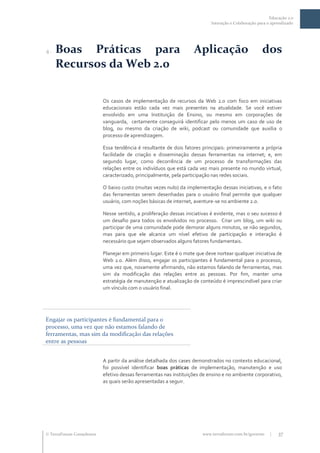 Educação 2.0
                                                                            Interação e Colaboração para o aprendizado




4.   Boas Práticas para                                             Aplicação                         dos
     Recursos da Web 2.0

                           Os casos de implementação de recursos da Web 2.0 com foco em iniciativas
                           educacionais estão cada vez mais presentes na atualidade. Se você estiver
                           envolvido em uma Instituição de Ensino, ou mesmo em corporações de
                           vanguarda, certamente conseguirá identificar pelo menos um caso de uso de
                           blog, ou mesmo da criação de wiki, podcast ou comunidade que auxilia o
                           processo de aprendizagem.

                           Essa tendência é resultante de dois fatores principais: primeiramente a própria
                           facilidade de criação e disseminação dessas ferramentas na internet; e, em
                           segundo lugar, como decorrência de um processo de transformações das
                           relações entre os indivíduos que está cada vez mais presente no mundo virtual,
                           caracterizado, principalmente, pela participação nas redes sociais.

                           O baixo custo (muitas vezes nulo) da implementação dessas iniciativas, e o fato
                           das ferramentas serem desenhadas para o usuário final permite que qualquer
                           usuário, com noções básicas de internet, aventure-se no ambiente 2.0.

                           Nesse sentido, a proliferação dessas iniciativas é evidente, mas o seu sucesso é
                           um desafio para todos os envolvidos no processo. Criar um blog, um wiki ou
                           participar de uma comunidade pode demorar alguns minutos, se não segundos,
                           mas para que ele alcance um nível efetivo de participação e interação é
                           necessário que sejam observados alguns fatores fundamentais.

                           Planejar em primeiro lugar. Este é o mote que deve nortear qualquer iniciativa de
                           Web 2.0. Além disso, engajar os participantes é fundamental para o processo,
                           uma vez que, novamente afirmando, não estamos falando de ferramentas, mas
                           sim da modificação das relações entre as pessoas. Por fim, manter uma
                           estratégia de manutenção e atualização de conteúdo é imprescindível para criar
                           um vínculo com o usuário final.




Engajar os participantes é fundamental para o
processo, uma vez que não estamos falando de
ferramentas, mas sim da modificação das relações
entre as pessoas


                           A partir da análise detalhada dos cases demonstrados no contexto educacional,
                           foi possível identificar boas práticas de implementação, manutenção e uso
                           efetivo dessas ferramentas nas instituições de ensino e no ambiente corporativo,
                           as quais serão apresentadas a seguir.




 TerraForum Consultores                                                www.terraforum.com.br/governo     |   37
 