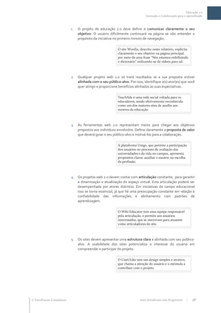 Educação 2.0
                                                                             Interação e Colaboração para o aprendizado



                           1.   O projeto de educação 2.0 deve definir e comunicar claramente o seu
                                objetivo. O usuário dificilmente continuará na página se não entender o
                                propósito da iniciativa no primeiro minuto de navegação.

                                                          O site Wordia, descrito neste relatório, explicita
                                                          claramente o seu objetivo na página principal,
                                                          por meio de uma frase “Nós estamos redefinindo
                                                          o dicion|rio” utilizando-se de vídeos para tal.



                           2.   Qualquer projeto web 2.0 só trará resultados se a sua proposta estiver
                                alinhada com o seu público-alvo. Por isso, identifique o(s) ator(es) que você
                                quer atingir e proporcione benefícios alinhados às suas expectativas.

                                                          TeachAde é uma rede social voltada para os
                                                          educadores, sendo efetivamente reconhecida
                                                          como um dos maiores sites de auxílio aos
                                                          mestres da educação.



                           3.   As ferramentas web 2.0 representam meios para chegar aos objetivos
                                propostos aos indivíduos envolvidos. Defina claramente a proposta de valor
                                que deverá guiar o seu público-alvo e motivá-los para a colaboração.

                                                          A plataforma Unigo, que permite a participação
                                                          dos usuários no processo de avaliação das
                                                          universidades e da vida no campus, apresenta
                                                          propósitos claros: auxiliar o usuário na escolha
                                                          da profissão.



                           4.   Os projetos web 2.0 devem contar com articulação constante, para garantir
                                a dinamização e atualização do espaço virtual. Esta articulação poderá ser
                                desempenhada por atores distintos. Em iniciativas do campo educacional
                                isso se torna essencial, já que há uma preocupação constante em relação à
                                confiabilidade das informações e alinhamento com padrões de
                                aprendizagem.

                                                          O Wiki Educator tem uma equipe responsável
                                                          pela articulação, e permite aos usuários
                                                          interessados, que se inscrevam para atuarem
                                                          como articuladores do site.



                           5.   Os sites devem apresentar uma estrutura clara e alinhada com seu público-
                                alvo. A usabilidade dos sites potencializa o interesse do usuário em
                                compreender e participar do projeto.

                                                          O CiteULike tem um design simples e atrativo,
                                                          que chama a atenção do usuário e o estimula a
                                                          contribuir com o projeto.




 TerraForum Consultores                                                 www.terraforum.com.br/governo     |   38
 