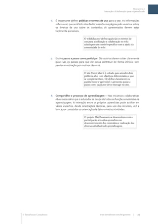 Educação 2.0
                                                                            Interação e Colaboração para o aprendizado



                           6. É importante definir políticas e termos de uso para o site. As informações
                              sobre o uso que será feito dos dados inseridos na página pelo usuário e sobre
                              os direitos de uso sobre os conteúdos ali apresentados devem estar
                              facilmente acessíveis.

                                                         O wikiEducator define quais são os termos de
                                                         uso para a utilização e colaboração no wiki
                                                         criado por um comitê específico com a ajuda da
                                                         comunidade do wiki



                           7.   Ensine passo a passo como participar. Os usuários devem saber claramente
                                quais são os passos para que ele possa contribuir de forma efetiva, sem
                                perder a motivação por motivos técnicos.

                                                         O site Tutor Match é voltado para atender dois
                                                         públicos-alvo com objetivos diferenciados e que
                                                         se complementam. Ele define claramente os
                                                         papéis (tutor e aprendiz) e apresenta passo a
                                                         passo como cada ator deve interagir no site.



                           8. Compartilhe o processo de aprendizagem – Nas iniciativas colaborativas
                              não é necessário que o educador se ocupe de todas as funções envolvidas na
                              aprendizagem. A interação entre os próprios aprendizes pode auxiliar em
                              vários aspectos, desde orientações técnicas, para uso dos recursos, até a
                              busca por conteúdos ou orientação de determinadas atividades.

                                                         O projeto FlatClassroom se desenvolveu com a
                                                         participação ativa dos aprendizes no
                                                         desenvolvimento dos conteúdos e realização das
                                                         diversas atividades de aprendizagem.




 TerraForum Consultores                                               www.terraforum.com.br/governo      |   39
 
