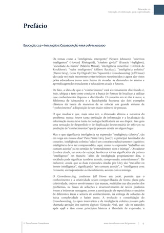 Educação 2.0
                                                                         Interação e Colaboração para o aprendizado




Prefácio


EDUCAÇÃO 2.0 – INTERAÇÃO E COLABORAÇÃO PARA O APRENDIZADO



                           Os temas como a "inteligência emergente" (Steven Johnson), "coletivos
                           inteligentes" (Howard Rheingold), "cérebro global" (Francis Heylighen),
                           "sociedade da mente" (Marvin Minsk), "inteligência conectiva" (Derrick de
                           Kerckhove), "redes inteligentes" (Albert Barabasi), "inteligência coletiva"
                           (Pierre Lévy), Grow Up Digital (Don Tapscott) e Crowdsourcing (Jeff Howe)
                           são cada vez mais recorrentes entre teóricos reconhecidos e agora são vistos
                           pelos educadores como uma forma de atender as demandas de ensino e
                           aprendizagem dos estudantes e educadores atuais e futuros.

                           De fato, a idéia de que o “conhecimento” est| extremamente distribuído é,
                           hoje, ubíqua e tem como corolário a busca de formas de localizar a utilizar
                           esse conhecimento disperso e distribuído. O conceito em si não é novo, a
                           Biblioteca de Alexandria e a Enciclopédia Francesa são dois exemplos
                           clássicos da busca de maneiras de se colocar um grande volume de
                           “conhecimento” { disposiç~o de um maior número de pessoas.

                           O que mudou é que, mais uma vez, a dimensão alterou a natureza do
                           problema: nunca houve tanta produção de informação e a localização da
                           informação nunca teve tanta tecnologia facilitadora ao seu dispor. Isso gera
                           uma sensação de desperdício e de duplicação desnecessária de esforços na
                           produç~o de “conhecimentos” que j| possam existir em algum lugar.

                           Mas o que significaria inteligência na express~o “inteligência coletiva”, t~o
                           em voga em nossos dias? Para Pierre Lévy [2007], o principal teorizador do
                           conceito, inteligência coletiva “n~o é um conceito exclusivamente cognitivo;
                           inteligência deve ser compreendida, aqui, como na express~o “trabalhar em
                           comum acordo” ou no sentido de “entendimento com o inimigo”. O tradutor
                           da obra citada, em nota de rodapé, lembra os vários significados da palavra
                           “intelligence” em francês: “além de inteligência propriamente dita, o
                           voc|bulo pode significar também acordo, compreens~o, entendimento”. Ele
                           esclarece, ainda, que as duas expressões citadas por Lévy s~o “travailler en
                           bonne intelligence”, significando “em comum acordo”, e “intelligence avec
                           l”ennemi, correspondente a entendimento, acordo com o inimigo.

                           O Crowdsourcing, conforme Jeff Howe em 2006, permite que o
                           conhecimento e a criatividade sejam compartilhados de forma plena pela
                           coletividade, onde o envolvimento das massas, multidões nas discussões dos
                           problemas, na busca de soluções e desenvolvimento de novos produtos
                           levam a inúmeras vantagens, como a participação de especialistas e usuários
                           de diferentes áreas e setores do conhecimento, na entrega de soluções de
                           baixa complexidade e baixo custo. A evolução e consolidação do
                           Crowdsourcing, da open innovation e da inteligência coletiva passam pela
                           chamada geração dos nativos digitais (Geração Net), que são os nascidos
                           após 1998 e têm como princípios básicos a liberdade de expressão, a




 TerraForum Consultores                                             www.terraforum.com.br/governo     |   4
 