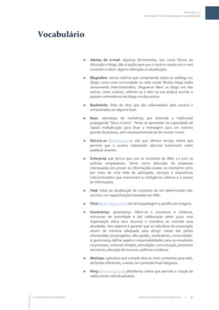 Educação 2.0
                                                                  Interação e Colaboração para o aprendizado




    Vocabulário

                              Alertas de e-mail: algumas ferramentas, tais como fóruns de
                               discussão e blogs, dão a opção para que o usuário receba um e-mail
                               avisando-o sobre alguma alteração ou atualização.

                              Blogosfera: termo coletivo que compreende todos os weblogs (ou
                               blogs) como uma comunidade ou rede social. Muitos blogs estão
                               densamente interconectados; blogueiros lêem os blogs uns dos
                               outros, criam enlaces, referem-se a eles na sua própria escrita, e
                               postam comentários nos blogs uns dos outros.

                              Bookmarks: links de sites que são selecionados pelo usuário e
                               armazenados em alguma base.

                              Buzz: estratégia de marketing que estimula a tradicional
                               propaganda “boca-a-boca”. Tenta se aproveitar da capacidade da
                               rápida multiplicação para levar a mensagem para um número
                               grande de pessoas, sem necessariamente ter de investir muito.

                              Del.icio.us (delicious.com): site que oferece serviço online que
                               permite que o usuário cadastrado adicione bookmarks sobre
                               qualquer assunto.

                              Enterprise 2.0: termo que une os conceitos da Web 2.0 com as
                               práticas empresariais. Serve como descrição de empresas
                               interessadas em prover as informações exatas no momento certo
                               por meio de uma rede de aplicações, serviços e dispositivos
                               interconectados que maximizam a inteligência coletiva e o acesso
                               às informações.

                              Feed: listas de atualização de conteúdo de um determinado site,
                               escritos com especificações baseadas em XML.

                              Flickr (www.flickr.com): site de hospedagem e partilha de imagens.

                              Governança: governança refere-se a processos e sistemas,
                               estruturas de autoridade e até colaboração pelos quais uma
                               organização aloca seus recursos e coordena ou controla suas
                               atividades. Seu objetivo é garantir que os indivíduos da corporação
                               atuem de maneira adequada para atingir metas das partes
                               interessadas (empregados, alta gestão, investidores, comunidade).
                               A governança define papéis e responsabilidades para os envolvidos
                               no processo, incluindo direção, articulação, comunicação, processos
                               decisórios, alocação de recursos, políticas e práticas.

                              Mashups: aplicativo que compila dois ou mais conteúdos para web,
                               de fontes diferentes, criando um conteúdo final integrado.

                              Ning (www.ning.com): plataforma online que permite a criação de
                               redes sociais individualizadas.




 TerraForum Consultores                                      www.terraforum.com.br/governo     |   41
 