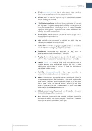 Educação 2.0
                                                                  Interação e Colaboração para o aprendizado



                              Orkut (www.orkut.com.br): site de redes sociais cujos membros
                               criam novas amizades e mantém os relacionamentos.

                              Podcast: meio de distribuir arquivos digitais que ficam hospedados
                               em um endereço de internet.

                              Princípio da cauda longa: fenômeno decorrente do uso de Internet,
                               que ocorre em empresas que conseguem faturar com produtos de
                               nicho. Como no ambiente virtual não há limite de espaço físico para
                               exposição dos produtos, é possível oferecer e expor aqueles que são
                               voltados para públicos específicos.

                              Redes sociais: estrutura social que conecta indivíduos por um ou
                               mais tipo de interdependências.

                              RSS: exemplo mais conhecido e utilizado de Feed. Pode ser
                               traduzido como Really Simple Sindication.

                              Stakeholders: indivíduo ou grupo que pode afetar ou ser afetado
                               por um determinado negócio, via opiniões ou ações.

                              Syndication: ferramenta que associado ao feed, puxa as
                               atualizações de um determinado site a um outro.

                              Tagging: ferramenta que permite que o autor do post adicione
                               palavras-chaves que associam esses termos com o seu conteúdo.

                              Twitter (twitter.com): site de rede social que permite que os
                               usuários enviem suas atualizações pessoais via SMS, e-mail,
                               mensageiros instantâneos e outros. É uma das ferramentas
                               precursoras dos microblogs.

                              YouTube     (www.youtube.com):     site     que         permite      o
                               compartilhamento de vídeos em formato digital.

                              Web 2.0: designa uma segunda geração de comunidades e serviços
                               baseados na plataforma Web, como wikis e aplicações baseadas em
                               redes sociais. Embora o termo tenha uma conotação de uma nova
                               versão para a Web, ele não se refere à atualização nas suas
                               especificações técnicas, mas a uma mudança na forma como ela é
                               encarada por usuários e desenvolvedores.

                              Widgets: aplicativos que flutuam pela área de trabalho e fornecem
                               funcionalidades específicas ao usuário.

                              Wiki: software colaborativo que permite a edição coletiva de
                               documentos usando um sistema simples e sem que o conteúdo
                               tenha que ser revisto antes da sua publicação.




 TerraForum Consultores                                      www.terraforum.com.br/governo     |   42
 