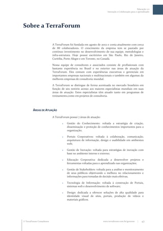 Educação 2.0
                                                                         Interação e Colaboração para o aprendizado




Sobre a TerraForum

                           A TerraForum foi fundada em agosto de 2002 e conta atualmente com cerca
                           de 80 colaboradores. O crescimento da empresa tem se pautado por
                           contínuo investimento no desenvolvimento de sua equipe, metodologias e
                           infra-estrutura. Hoje possui escritórios em São Paulo, Rio de Janeiro,
                           Curitiba, Porto Alegre e em Toronto, no Canadá.

                           Nossa equipe de consultores e associados consiste de profissionais com
                           bastante experiência no Brasil e no exterior nas áreas de atuação da
                           TerraForum. Eles contam com experiências executivas e gerenciais em
                           importantes empresas nacionais e multinacionais e também em algumas da
                           melhores empresas de consultoria mundial.

                           A TerraForum se distingue de forma acentuada no mercado brasileiro em
                           função de seu notório acesso aos maiores especialistas mundiais em suas
                           áreas de atuação. Estes especialistas têm atuado tanto em programas de
                           treinamento,como em projetos de consultoria.




         ÁREAS DE ATUAÇÃO

                           A TerraForum possui 7 áreas de atuação:

                                     Gestão do Conhecimento: voltada a estratégia de criação,
                                      disseminação e proteção de conhecimentos importantes para a
                                      organização;

                                     Portais Corporativos: voltada à colaboração, comunicação,
                                      arquitetura de informação, design e usabilidade em ambientes
                                      web;

                                     Gestão de Inovação: voltada para estratégias de inovação com
                                      base no ambiente interno e externo;

                                     Educação Corporativa: dedicada a desenvolver projetos e
                                      ferramentas voltadas para o aprendizado nas organizações;

                                     Gestão de Stakeholders: voltada para a análise e monitoramento
                                      de seus públicos objetivando a melhora no relacionamento e
                                      informações para tomadas de decisão mais efetivas;

                                     Tecnologia de Informação: voltada à construção de Portais,
                                      sistemas web e desenvolvimento de software;

                                     Design: dedicada a oferecer soluções de alta qualidade para
                                      identidade visual de sites, portais, produção de vídeos e
                                      materiais gráficos.




 TerraForum Consultores                                             www.terraforum.com.br/governo     |   43
 