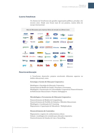 Educação 2.0
                                                                        Interação e Colaboração para o aprendizado




         CLIENTES TERRAFORUM

                           Os clientes da TerraForum são grandes organizações públicas, privadas e do
                           terceiro setor. Desde 2002 foram mais de 200 projetos, muitos deles de
                           escopo internacional.




         PROJETOS EM EDUCAÇÃO

                           A TerraForum desenvolve projetos envolvendo diferentes aspectos no
                           âmbito educacional, como:

                           Estratégia e Gestão de Educação Corporativa:

                           Modelagem e Estratégia de Educação Corporativa
                           Estruturação de Modelo de Gestão, Processos e Governança
                           Modelagem e Estruturação de Universidades Corporativas Desenvolvimento
                           de Referenciais Educacionais e Projetos Andragógicos


                           Metodologias e Ferramentas de Educação Corporativa:
                           Desenvolvimento de Modelo de Competências
                           Desenvolvimento de Portfólio de Soluções e Métodos Educacionais
                           Modelagem e Coordenação de E-Learning
                           Mapeamento e Capacitação de Educadores / Multiplicadores


                           Desenvolvimento de Conteúdos:
                           Mapeamento e registro de conhecimentos críticos
                           Seleção e modelagem de conteúdo para educação corporativa
                           Desenvolvimento de Estudos de Caso e Storytelling




 TerraForum Consultores                                            www.terraforum.com.br/governo     |   45
 