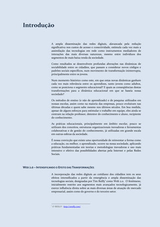 Educação 2.0
                                                                         Interação e Colaboração para o aprendizado




Introdução

                           A ampla disseminação das redes digitais, alavancada pela redução
                           significativa nos custos de acesso e conectividade, estimula cada vez mais a
                           assimilação das tecnologias em rede como instrumentos mediadores de
                           interações das mais diversas naturezas, mesmo entre indivíduos dos
                           segmentos de mais baixa renda da sociedade.

                           Como resultados se desenvolvem profundas alterações nas dinâmicas de
                           sociabilidade entre os cidadãos, que passam a considerar novos códigos e
                           padrões sociais específicos, num movimento de transformação ininterrupta,
                           principalmente entre os jovens.

                           Num momento histórico como este, em que estas novas dinâmicas ganham
                           cada vez mais relevância entre os aprendizes, tanto jovens como adultos,
                           como se posiciona o segmento educacional? E quais as conseqüências destas
                           transformações para a dinâmica educacional em que se baseia nossa
                           sociedade?

                           Os métodos de ensino (e não de aprendizado) e de pesquisa utilizados em
                           nossas escolas, assim como na maioria das empresas, pouco evoluíram nas
                           últimas décadas e quem sabe mesmo nos últimos séculos. Em boa medida,
                           apesar de alguns esforços para estimular o trabalho em equipe, eles ainda se
                           centram na relação professor, detentor do conhecimento e aluno, recipiente
                           do conhecimento.

                           As práticas educacionais, principalmente em âmbito escolar, pouco se
                           utilizam dos conceitos, estruturas organizacionais inovadoras e ferramentas
                           colaborativas e de gestão do conhecimento, já utilizadas em grande escala
                           em outras esferas da sociedade.

                           É nossa convicção que existe uma oportunidade de reinventar a forma como
                           a educação, ou melhor, o aprendizado, ocorre na nossa sociedade, aplicando
                           práticas fundamentadas em teorias e metodologias inovadoras e uso mais
                           intensivo e efetivo das possibilidades abertas pela Internet e pelas Redes
                           Sociais.



WEB 2.0 – INTENSIFICANDO O EFEITO DAS TRANSFORMAÇÕES

                           A incorporação das redes digitais ao cotidiano dos cidadãos tem os seus
                           efeitos intensificados a partir da emergência e ampla disseminação das
                           tecnologias sociais, designadas por Tim Reilly1 como Web 2.0. O fenômeno,
                           inicialmente restrito aos segmentos mais avançados tecnologicamente, já
                           exerce influência direta sobre as mais diversas áreas de atuação do mercado
                           empresarial, assim como do governo e do terceiro setor.




                           1
                               O`REILLY - http://oreilly.com/




 TerraForum Consultores                                             www.terraforum.com.br/governo     |   6
 