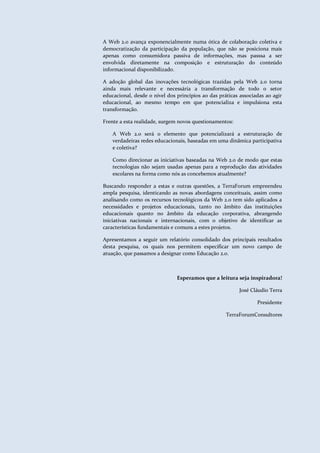 Educação 2.0
                                                                         Interação e Colaboração para o aprendizado



                           A Web 2.0 avança exponencialmente numa ótica de colaboração coletiva e
                           democratização da participação da população, que não se posiciona mais
                           apenas como consumidora passiva de informações, mas passsa a ser
                           envolvida diretamente na composição e estruturação do conteúdo
                           informacional disponibilizado.

                           A adoção global das inovações tecnológicas trazidas pela Web 2.0 torna
                           ainda mais relevante e necessária a transformação de todo o setor
                           educacional, desde o nível dos princípios ao das práticas associadas ao agir
                           educacional, ao mesmo tempo em que potencializa e impulsiona esta
                           transformação.

                           Frente a esta realidade, surgem novos questionamentos:

                               A Web 2.0 será o elemento que potencializará a estruturação de
                               verdadeiras redes educacionais, baseadas em uma dinâmica participativa
                               e coletiva?

                               Como direcionar as iniciativas baseadas na Web 2.0 de modo que estas
                               tecnologias não sejam usadas apenas para a reprodução das atividades
                               escolares na forma como nós as concebemos atualmente?

                           Buscando responder a estas e outras questões, a TerraForum empreendeu
                           ampla pesquisa, identicando as novas abordagens conceituais, assim como
                           analisando como os recursos tecnológicos da Web 2.0 tem sido aplicados a
                           necessidades e projetos educacionais, tanto no âmbito das instituições
                           educacionais quanto no âmbito da educação corporativa, abrangendo
                           iniciativas nacionais e internacionais, com o objetivo de identificar as
                           características fundamentais e comuns a estes projetos.

                           Apresentamos a seguir um relatório consolidado dos principais resultados
                           desta pesquisa, os quais nos permitem especificar um novo campo de
                           atuação, que passamos a designar como Educação 2.0.



                                                          Esperamos que a leitura seja inspiradora!

                                                                                       José Cláudio Terra

                                                                                                Presidente

                                                                                TerraForumConsultores




 TerraForum Consultores                                             www.terraforum.com.br/governo     |   7
 