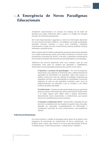 Educação 2.0
                                                                          Interação e Colaboração para o aprendizado




1. A Emergência de Novos Paradigmas
   Educacionais

                           Atualmente experimentamos um processo de mudança de tal ordem de
                           grandeza que noções tradicionais sobre o papel e os modelos da educação
                           precisam ser fortemente questionados.

                           No mundo hiperconectado é gigantesco o volume de informações disponíveis
                           nos mais diversos formatos midiáticos. Tal realidade, que atinge escala global,
                           possibilita inúmeras conexões e trocas entre indivíduos, acelerando
                           enormemente a criação de novos conhecimentos, práticas, produtos, serviços,
                           ambientes e contextos sociais.

                           Neste contexto não faz sentido a aplicação de programas educacionais baseados
                           num modelo tradicional que coloca, de um lado, o professor e o instrutor como
                           principal ator no processo de “ensino”, e de outro, a apreensão e reprodução de
                           forma exata de conteúdo informacional como principal objetivo a ser alcançado.

                           Valendo-se dos recursos disponíveis neste novo contexto, cada vez mais
                           incorporados como parte do cotidiano dos aprendizes e trabalhadores,
                           desenvolvem-se novos paradigmas educacionais, que tem no seu centro:

                                   O Aprendiz e o processo de aprendizagem – Por meio de programas
                                   educacionais cujos objetivos se direcionem para o desenvolvimento da
                                   capacidade de aprendizado nos aprendizes, sejam eles crianças ou
                                   adultos, inclusive por meio dos métodos de avaliação. Programas que
                                   respondam de forma mais personalizada às necessidades e estruturas
                                   cognitivas de cada um dos aprendizes envolvidos, assim como do
                                   professor/instrutor, da instituição a que se vinculem e, em última
                                   instância, da própria sociedade;

                                   O Conhecimento – Proporcionando oportunidades para que aprendizes
                                   possam processar informações dos diversos domínios de conhecimento
                                   e se sintam seguros para refletir sobre o próprio pensamento,
                                   desenvolvendo novas compreensões e conhecimentos, que possam
                                   inclusive ser transferidos para outros contextos;

                                   A Interação e Colaboração Social – Direcionando a utilização dos que
                                   permitem o estabelecimento de relações de suporte mútuo, discussão,
                                   validação de impressões, compartilhamento de informações e
                                   consequente construção de novos conhecimentos, numa perspectiva
                                   coletiva.

O SENTIDO DO APRENDIZADO

                           Em termos práticos o modelo de educação precisa deixar de se basear numa
                           perspectiva de transmissão do conhecimento de forma unidirecional, do
                           professor para o aluno, para centrar-se na busca pela estruturação de fluxos
                           “multidirecionais”, “multi-informacionais”, “multisensoriais” e coletivos.




 TerraForum Consultores                                              www.terraforum.com.br/governo     |   8
 