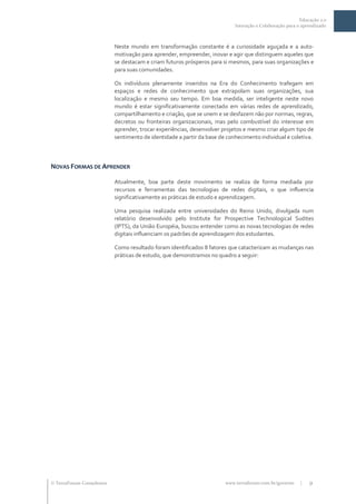 Educação 2.0
                                                                           Interação e Colaboração para o aprendizado



                           Neste mundo em transformação constante é a curiosidade aguçada e a auto-
                           motivação para aprender, empreender, inovar e agir que distinguem aqueles que
                           se destacam e criam futuros prósperos para si mesmos, para suas organizações e
                           para suas comunidades.

                           Os indivíduos plenamente inseridos na Era do Conhecimento trafegam em
                           espaços e redes de conhecimento que extrapolam suas organizações, sua
                           localização e mesmo seu tempo. Em boa medida, ser inteligente neste novo
                           mundo é estar significativamente conectado em várias redes de aprendizado,
                           compartilhamento e criação, que se unem e se desfazem não por normas, regras,
                           decretos ou fronteiras organizacionais, mas pelo combustível do interesse em
                           aprender, trocar experiências, desenvolver projetos e mesmo criar algum tipo de
                           sentimento de identidade a partir da base de conhecimento individual e coletiva.



NOVAS FORMAS DE APRENDER

                           Atualmente, boa parte deste movimento se realiza de forma mediada por
                           recursos e ferramentas das tecnologias de redes digitais, o que influencia
                           significativamente as práticas de estudo e aprendizagem.

                           Uma pesquisa realizada entre universidades do Reino Unido, divulgada num
                           relatório desenvolvido pelo Institute for Prospective Technological Sudites
                           (IPTS), da União Européia, buscou entender como as novas tecnologias de redes
                           digitais influenciam os padrões de aprendizagem dos estudantes.

                           Como resultado foram identificados 8 fatores que catacterizam as mudanças nas
                           práticas de estudo, que demonstramos no quadro a seguir:




 TerraForum Consultores                                               www.terraforum.com.br/governo     |   9
 