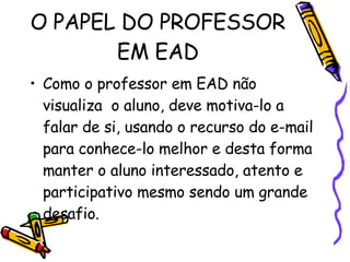 O PAPEL DO PROFESSOR EM EAD Como o professor em EAD não visualiza  o aluno, deve motiva-lo a falar de si, usando o recurso do e-mail para conhece-lo melhor e desta forma manter o aluno interessado, atento e participativo mesmo sendo um grande desafio.  