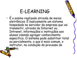 E-LEARNING É o ensino realizado através de meios eletrônicos. É basicamente um sistema hospedado no servidor da empresa que vai transmitir, através da Internet ou Intranet, informações e instruções aos alunos visando agregar conhecimento especifico. O sistema pode substituir total ou parcialmente, o que é mais comum, o instrutor, na condução do processo de ensino.   