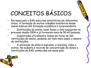 CONCEITOS BÁSICOS Em nosso país a EAD subiu nas estatísticas em diferentes níveis. A formação de muitos cidadãos brasileiros desde ensino básicos até formação acadêmica é surpreendente. Instituições de ensino como Senac e Sesi engajaram no processo desde 2004 e já formaram mais de 50 mil pessoas. Cadastradas oficialmente temos em torno de 166 instituições de ensino, podendo ser bem mais amplo o número de instituições. A utilização da mídia é impressa, e-learning, vídeo e outros. No sudeste é recorde de concentração de alunos e instituições de EAD conhecidas em nosso país.  