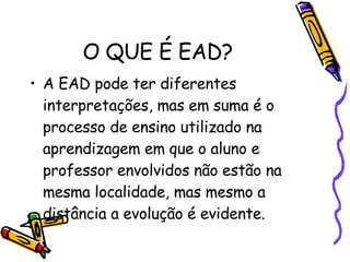 O QUE É EAD? A EAD pode ter diferentes interpretações, mas em suma é o processo de ensino utilizado na aprendizagem em que o aluno e professor envolvidos não estão na mesma localidade, mas mesmo a distância a evolução é evidente. 