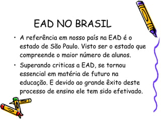 EAD NO BRASIL A referência em nosso país na EAD é o estado de São Paulo. Visto ser o estado que compreende o maior número de alunos. Superando criticas a EAD, se tornou essencial em matéria de futuro na educação. E devido ao grande êxito deste processo de ensino ele tem sido efetivado. 