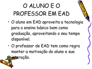 O ALUNO E O PROFESSOR EM EAD O aluno em EAD aproveita a tecnologia para o ensino básico bem como graduação, aproveitando o seu tempo disponível.  O professor de EAD tem como regra manter a motivação do aluno e sua interação. 