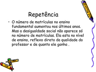 Repetência O número de matrículas no ensino fundamental aumentou nos últimos anos. Mas a desigualdade social não aparece só no número de matrículas. Ela esta no nível de ensino, reflexo direto da qualidade do professor e de quanto ele ganha .