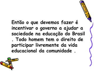 Então o que devemos fazer é incentivar o governo a ajudar a sociedade na educação do Brasil . Todo homem tem o direito de participar livremente da vida educacional da comunidade . 