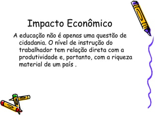 Impacto EconômicoA educação não é apenas uma questão de cidadania. O nível de instrução do trabalhador tem relação direta com a produtividade e, portanto, com a riqueza material de um país .