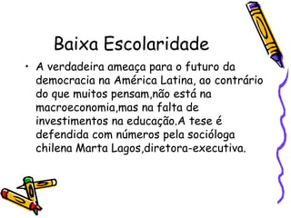 Baixa Escolaridade A verdadeira ameaça para o futuro da democracia na América Latina, ao contrário do que muitos pensam,não está na macroeconomia,mas na falta de investimentos na educação.A tese é defendida com números pela socióloga chilena Marta Lagos,diretora-executiva.