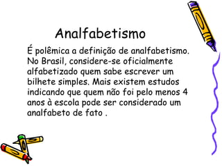 Analfabetismo	É polêmica a definição de analfabetismo. No Brasil, considere-se oficialmente alfabetizado quem sabe escrever um bilhete simples. Mais existem estudos indicando que quem não foi pelo menos 4 anos à escola pode ser considerado um analfabeto de fato .