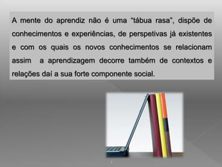 A mente do aprendiz não é uma “tábua rasa”, dispõe de 
conhecimentos e experiências, de perspetivas já existentes 
e com os quais os novos conhecimentos se relacionam 
assim a aprendizagem decorre também de contextos e 
relações daí a sua forte componente social. 
1 
 