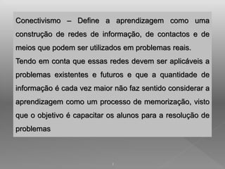 Conectivismo – Define a aprendizagem como uma 
construção de redes de informação, de contactos e de 
meios que podem ser utilizados em problemas reais. 
Tendo em conta que essas redes devem ser aplicáveis a 
problemas existentes e futuros e que a quantidade de 
informação é cada vez maior não faz sentido considerar a 
aprendizagem como um processo de memorização, visto 
que o objetivo é capacitar os alunos para a resolução de 
problemas 
1 
 
