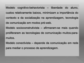 Modelo cognitivo-behaviorista – liberdade do aluno, 
custos relativamente baixos, minimizam a importância do 
contexto e da socialização na aprendizagem, tecnologia 
de comunicação em modos pré-web. 
Modelo socioconstrutivista – afirmaram-se mais quando 
proliferaram as tecnologias de comunicação muitos-para-muitos. 
Modelo conectivista – depende da comunicação em rede 
para mediar o processo de aprendizagem. 
1 
 