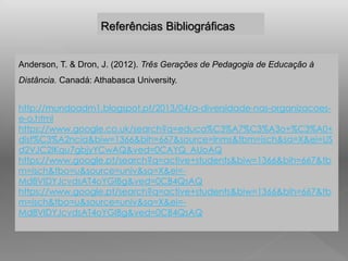 Referências Bibliográficas 
Anderson, T. & Dron, J. (2012). Três Gerações de Pedagogia de Educação à 
Distância. Canadá: Athabasca University. 
http://mundoadm1.blogspot.pt/2013/04/a-diversidade-nas-organizacoes-e- 
o.html 
https://www.google.co.uk/search?q=educa%C3%A7%C3%A3o+%C3%A0+ 
dist%C3%A2ncia&biw=1366&bih=667&source=lnms&tbm=isch&sa=X&ei=US 
d2VJC2IKqu7gbjyYCwAQ&ved=0CAYQ_AUoAQ 
https://www.google.pt/search?q=active+students&biw=1366&bih=667&tb 
m=isch&tbo=u&source=univ&sa=X&ei=- 
Md8VIDYJcvdsAT4oYGIBg&ved=0CB4QsAQ 
https://www.google.pt/search?q=active+students&biw=1366&bih=667&tb 
m=isch&tbo=u&source=univ&sa=X&ei=- 
Md8VIDYJcvdsAT4oYGIBg&ved=0CB4QsAQ 
