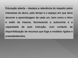 Educação aberta – destaca a relevância do respeito pelos 
interesses do aluno, pelo tempo e o espaço em que deve 
decorrer a aprendizagem de cada um, bem como o ritmo 
e estilo da mesma, favorecendo a autonomia e a 
capacidade de auto instrução, num contexto de 
disponibilização de recursos que foge a modelos rígidos e 
preestabelecidos. 
1 
 