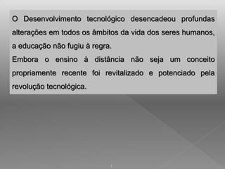 O Desenvolvimento tecnológico desencadeou profundas 
alterações em todos os âmbitos da vida dos seres humanos, 
a educação não fugiu à regra. 
Embora o ensino à distância não seja um conceito 
propriamente recente foi revitalizado e potenciado pela 
revolução tecnológica. 
1 
 