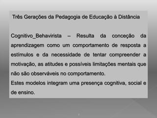 Três Gerações da Pedagogia de Educação à Distância 
Cognitivo_Behavirista – Resulta da conceção da 
aprendizagem como um comportamento de resposta a 
estímulos e da necessidade de tentar compreender a 
motivação, as atitudes e possíveis limitações mentais que 
não são observáveis no comportamento. 
Estes modelos integram uma presença cognitiva, social e 
de ensino. 
1 
 