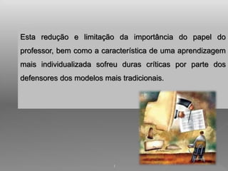 Esta redução e limitação da importância do papel do 
professor, bem como a característica de uma aprendizagem 
mais individualizada sofreu duras críticas por parte dos 
defensores dos modelos mais tradicionais. 
1 
 