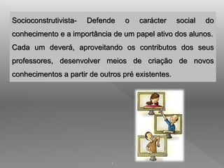 Socioconstrutivista- Defende o carácter social do 
conhecimento e a importância de um papel ativo dos alunos. 
Cada um deverá, aproveitando os contributos dos seus 
professores, desenvolver meios de criação de novos 
conhecimentos a partir de outros pré existentes. 
1 
 
