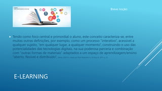 E-LEARNING
Breve noção:
 Tendo como foco central e primordial o aluno, este conceito caracteriza-se, entre
muitas outras definições, por exemplo, como um processo “interativo”, acessível a
qualquer sujeito, “em qualquer lugar, a qualquer momento”, construindo o uso das
potencialidades das tecnologias digitais, na sua poderosa parceria e combinação
com “outras formas de materiais” adaptados a um espaço de aprendizagem/ensino
“aberto, flexível e distribuído”, (Khan, 2005:33, citado por Guri-Rosenblit, S., & Gros, B., 2011, p. 3).
Imagem:
https://elearningtrade.unctad.org/
 