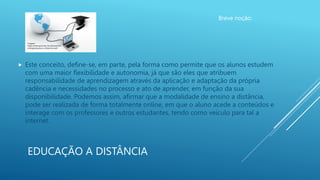 EDUCAÇÃO A DISTÂNCIA
Breve noção:
 Este conceito, define-se, em parte, pela forma como permite que os alunos estudem
com uma maior flexibilidade e autonomia, já que são eles que atribuem
responsabilidade de aprendizagem através da aplicação e adaptação da própria
cadência e necessidades no processo e ato de aprender, em função da sua
disponibilidade. Podemos assim, afirmar que a modalidade de ensino a distância,
pode ser realizada de forma totalmente online, em que o aluno acede a conteúdos e
interage com os professores e outros estudantes, tendo como veículo para tal a
internet.
Imagem:
https://www.goconqr.com/pt/examtim
e/blog/educacao-a-distancia-ead/
 