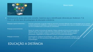 EDUCAÇÃO A DISTÂNCIA
Breve noção:
 Relativamente ainda sobre este conceito, trazemos aqui a identificação oferecida por Anderson, T. &
Dron, J., de três tipos de pedagogias de educação a distância:
Imagem:
https://blog.lyceum.com
.br/inovacao-na-
educacao/
Pedagogia cognitivo-behaviorista - Praticada e pesquisada na segunda metade do século XX, numa breve definição como uma abordagem que se concentra
no desenvolvimento de habilidades e competências por meio da interação entre o aluno e o ambiente de aprendizagem,
com foco no feedback para a construção do conhecimento;
Pedagogia socioconstrutivista -
Nascem do modelo construtivista de Vygotsky e Dewey, e aplicada sob forma de oportunidades de
interação social, com a base em ações síncronas e assíncronas como refere Anderson, T. & Dron, J.
(2012, p. 123-134), deixando o professor no papel de facilitador do processo de aprendizagem,
promovendo a independência e protagonismo do aluno na sua própria aprendizagem;
Pedagogia conectivista - Caracterizada por “artefactos de aprendizagem… abertos, acessíveis e persistentes”, Anderson, T. &
Dron, J. (2012, p. 123-134), assumindo as tecnologias digitais como promotoras de uma rede global
de aprendizagem.
 
