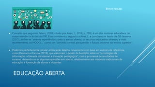EDUCAÇÃO ABERTA
Breve noção:
 Conceito que segundo Peters, (2008, citado por Aires, L., 2016, p. 258), é um dos motores educativos de
maior relevância do século XXI. Este movimento, segundo a Aires, L. e com base na teoria de Gil-Jaurema
(2013), define-se “através experiências como o acesso aberto, os recursos educativos abertos, e mais
recentemente, os MOOCs…” como um “conceito central para pensar o futuro próximo do ensino superior”.
Imagem: https://educhitech.blogspot.com/2019/06/educacao-aberta-e-em-rede.html
 Podemos perfeitamente rotular a Educação Aberta, novamente com base em autores de referência,
como Deimann e Farrow (2013), que valorizam o poder da fundição entre as “tecnologias da
informação, a literacia da internet e inovação pedagógica”, com a promessa de resultados de
sucesso, deixando no ar algumas questões em aberto, relativamente aos modelos tradicionais de
educação e formação de alunos e docentes
 