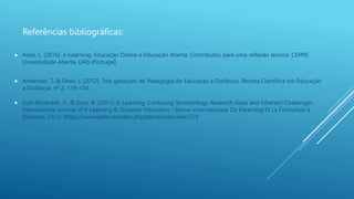 Referências bibliográficas:
 Anderson, T. & Dron, J. (2012). Três gerações de Pedagogia de Educação a Distância, Revista Científica em Educação
a Distância, nº 2, 119-134.
 Guri-Rosenblit, S., & Gros, B. (2011). E-Learning: Confusing Terminology, Research Gaps and Inherent Challenges.
International Journal of E-Learning & Distance Education / Revue Internationale Du Elearning Et La Formation à
Distance, 25(1). https://www.ijede.ca/index.php/jde/article/view/729
 Aires, L. (2016). e-Learning, Educação Online e Educação Aberta: Contributos para uma reflexão teórica. CEMRI,
Universidade Aberta, UAb (Portugal)
 