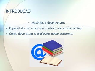 INTRODUÇÃO
• Matérias a desenvolver:
• O papel do professor em contexto de ensino online
• Como deve atuar o professor neste contexto.
 