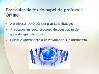 Particularidades do papel de professor
Online
• O professor deve pôr em prática o diálogo;
• Preocupar-se pelo processo de construção de
aprendizagem do aluno;
• Ajudar o aprendente a desenvolver a sua autonomia.
 