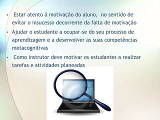 • Estar atento á motivação do aluno, no sentido de
evitar o insucesso decorrente da falta de motivação
• Ajudar o estudante a ocupar-se do seu processo de
aprendizagem e a desenvolver as suas competências
metacognitivas
• Como instrutor deve motivar os estudantes a realizar
tarefas e atividades planeadas
 