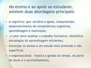 No ensino e ao apoio ao estudante,
existem duas abordagens principais:
• A cognitiva: que envolve o apoio, compreensão,
desenvolvimento de competências cognitivas,
aprendizagem e motivação;
• o tutor deve analisar o trabalho formativo, identificar
estratégias de aprendizagem eficientes;
• encorajar os alunos a um estudo mais profundo e não
superficial.
• A organizacional: implica a gestão do tempo, da parte
do aluno e o aconselhamento,
 