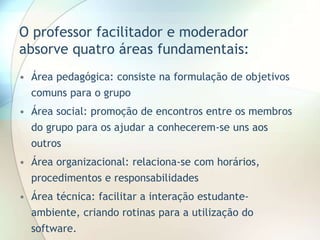 • Área pedagógica: consiste na formulação de objetivos
comuns para o grupo
• Área social: promoção de encontros entre os membros
do grupo para os ajudar a conhecerem-se uns aos
outros
• Área organizacional: relaciona-se com horários,
procedimentos e responsabilidades
• Área técnica: facilitar a interação estudante-
ambiente, criando rotinas para a utilização do
software.
O professor facilitador e moderador
absorve quatro áreas fundamentais:
 